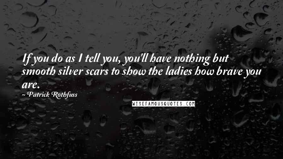 Patrick Rothfuss Quotes: If you do as I tell you, you'll have nothing but smooth silver scars to show the ladies how brave you are.