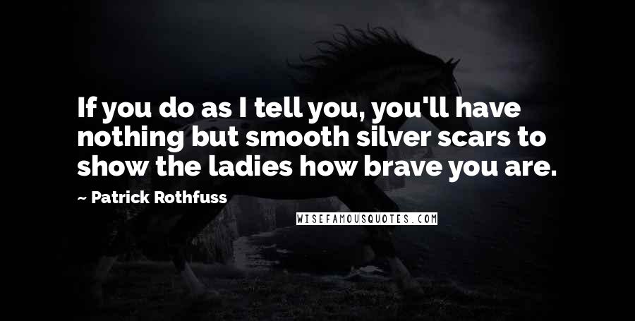 Patrick Rothfuss Quotes: If you do as I tell you, you'll have nothing but smooth silver scars to show the ladies how brave you are.