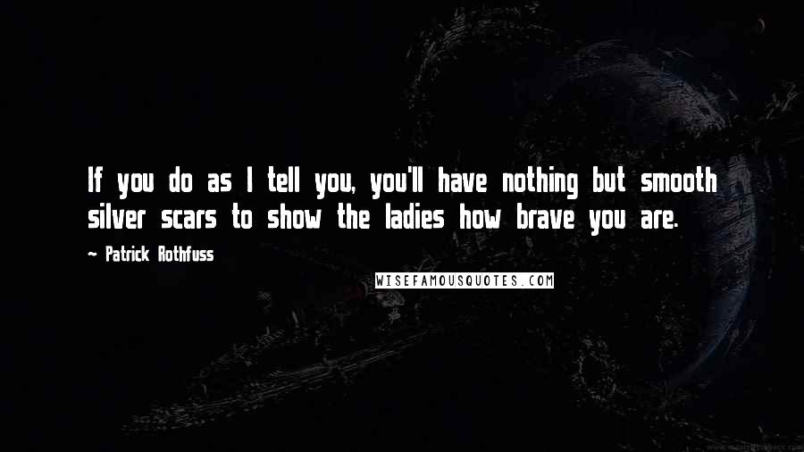 Patrick Rothfuss Quotes: If you do as I tell you, you'll have nothing but smooth silver scars to show the ladies how brave you are.