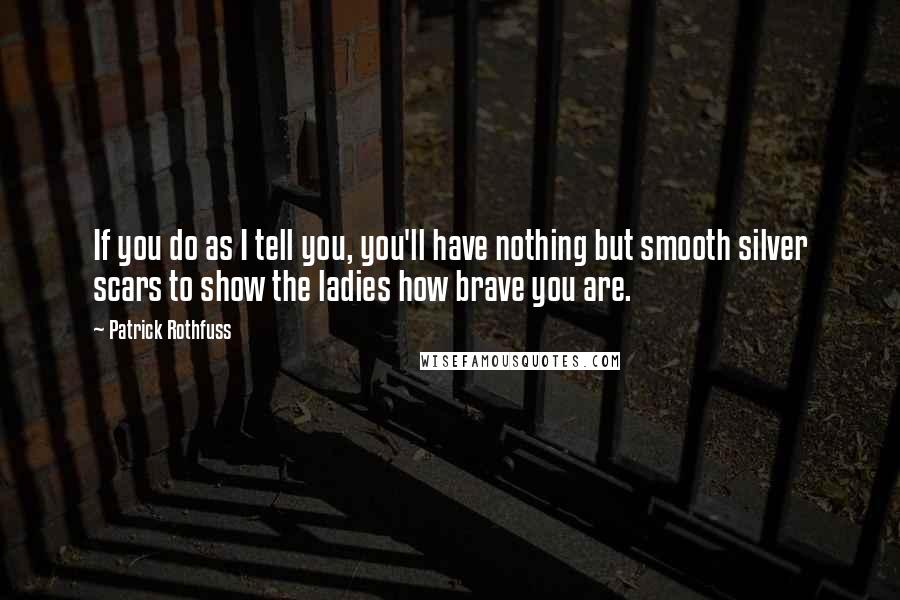 Patrick Rothfuss Quotes: If you do as I tell you, you'll have nothing but smooth silver scars to show the ladies how brave you are.