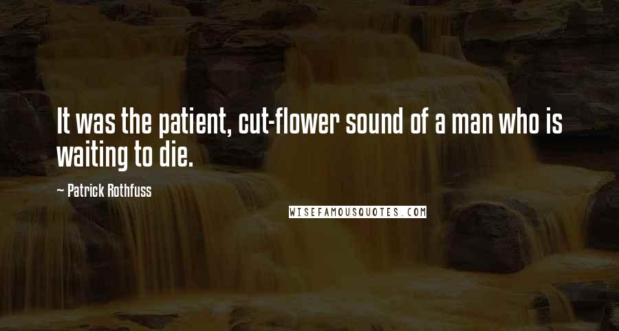 Patrick Rothfuss Quotes: It was the patient, cut-flower sound of a man who is waiting to die.