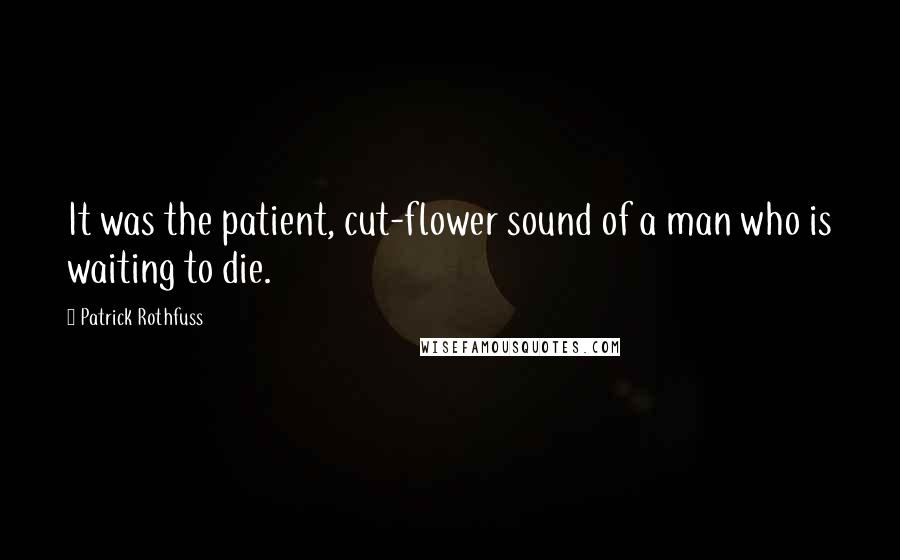 Patrick Rothfuss Quotes: It was the patient, cut-flower sound of a man who is waiting to die.