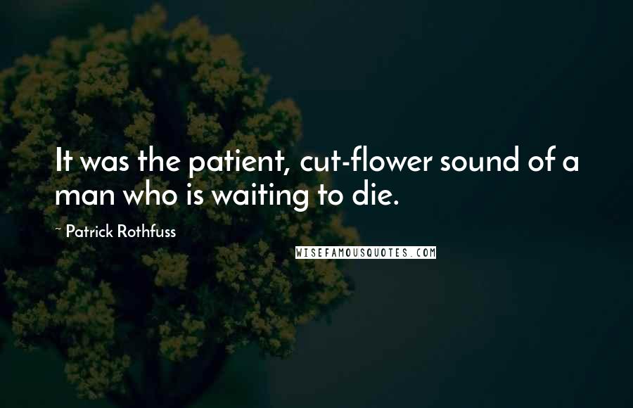 Patrick Rothfuss Quotes: It was the patient, cut-flower sound of a man who is waiting to die.