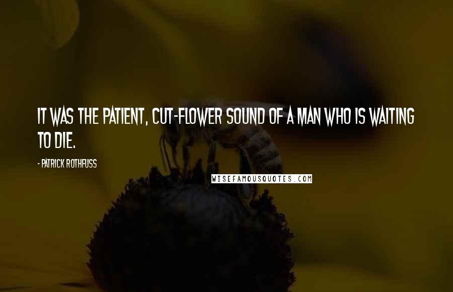 Patrick Rothfuss Quotes: It was the patient, cut-flower sound of a man who is waiting to die.