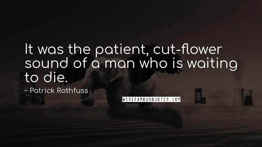 Patrick Rothfuss Quotes: It was the patient, cut-flower sound of a man who is waiting to die.