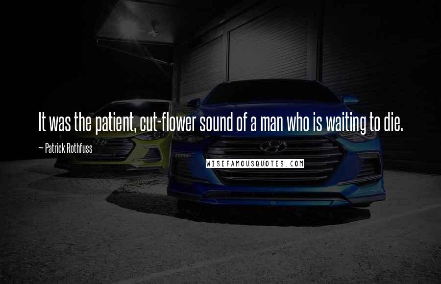 Patrick Rothfuss Quotes: It was the patient, cut-flower sound of a man who is waiting to die.