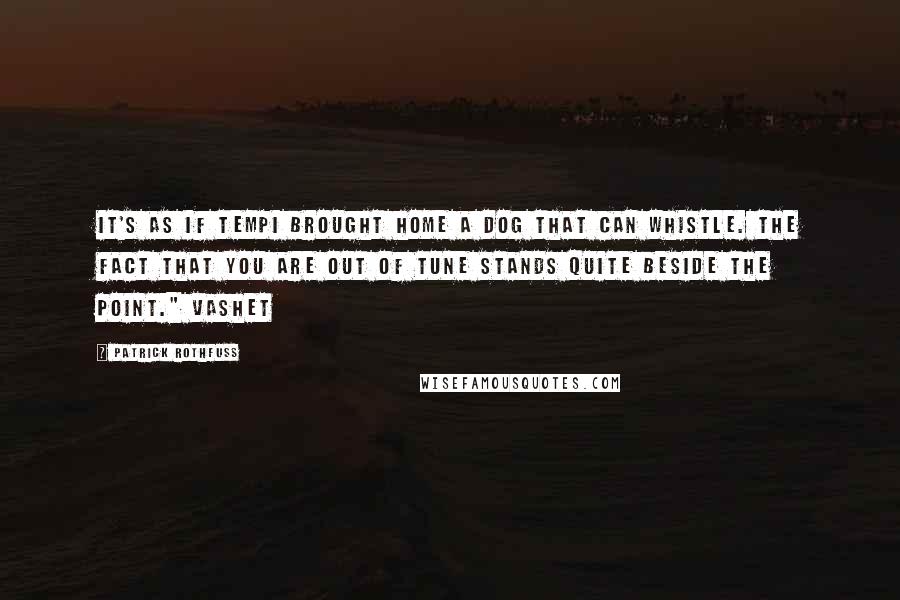 Patrick Rothfuss Quotes: It's as if Tempi brought home a dog that can whistle. The fact that you are out of tune stands quite beside the point." Vashet