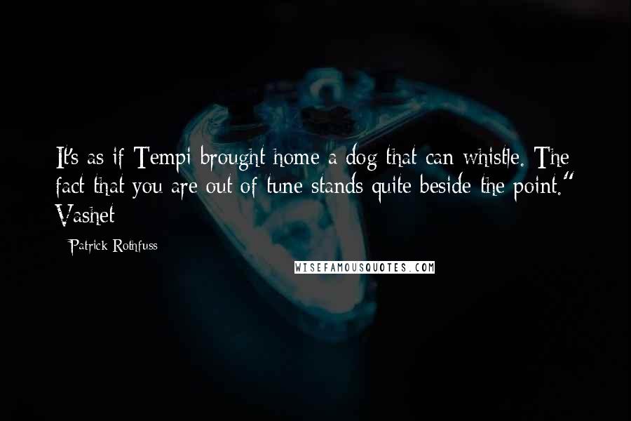 Patrick Rothfuss Quotes: It's as if Tempi brought home a dog that can whistle. The fact that you are out of tune stands quite beside the point." Vashet