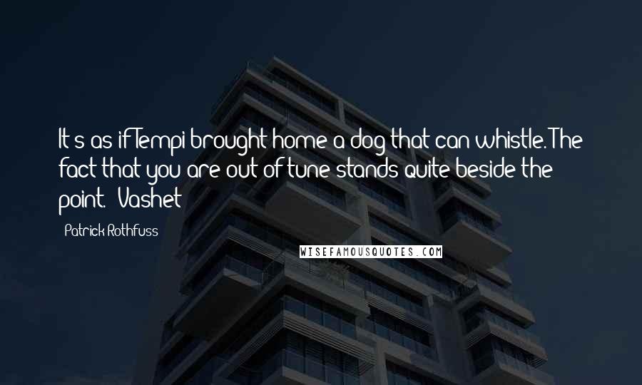 Patrick Rothfuss Quotes: It's as if Tempi brought home a dog that can whistle. The fact that you are out of tune stands quite beside the point." Vashet