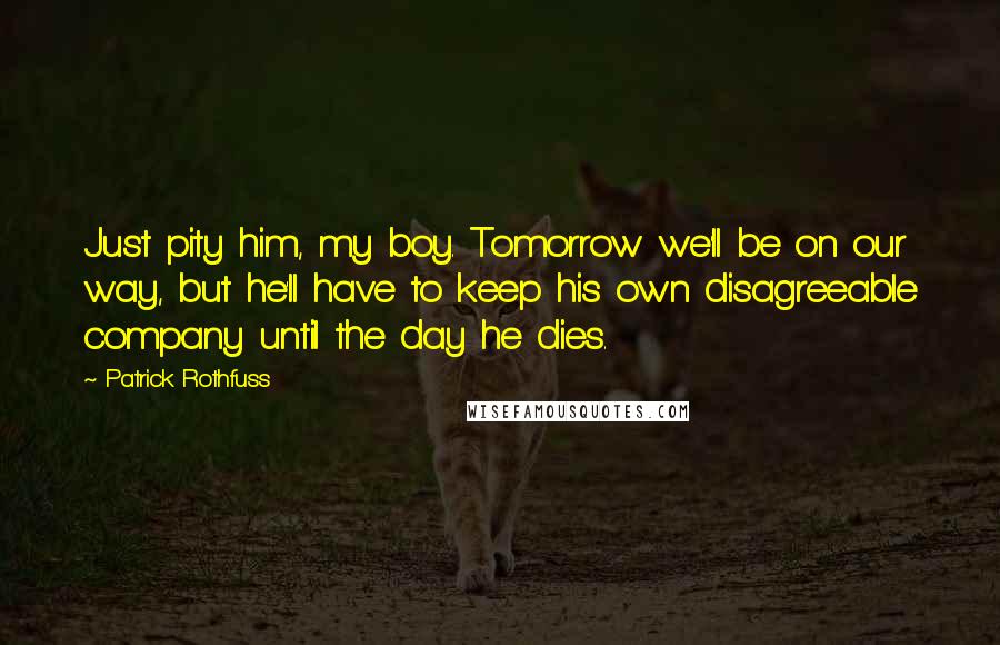 Patrick Rothfuss Quotes: Just pity him, my boy. Tomorrow we'll be on our way, but he'll have to keep his own disagreeable company until the day he dies.