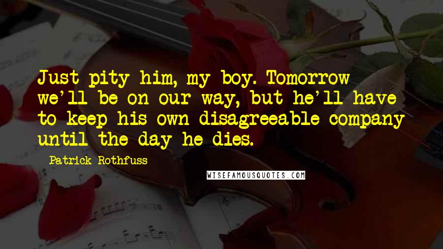 Patrick Rothfuss Quotes: Just pity him, my boy. Tomorrow we'll be on our way, but he'll have to keep his own disagreeable company until the day he dies.