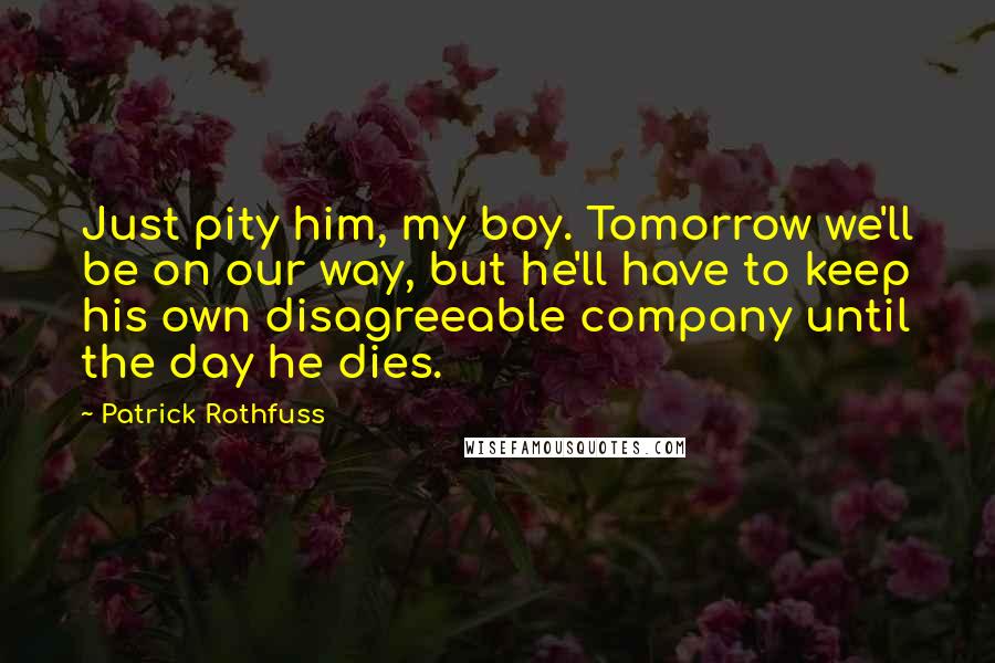 Patrick Rothfuss Quotes: Just pity him, my boy. Tomorrow we'll be on our way, but he'll have to keep his own disagreeable company until the day he dies.