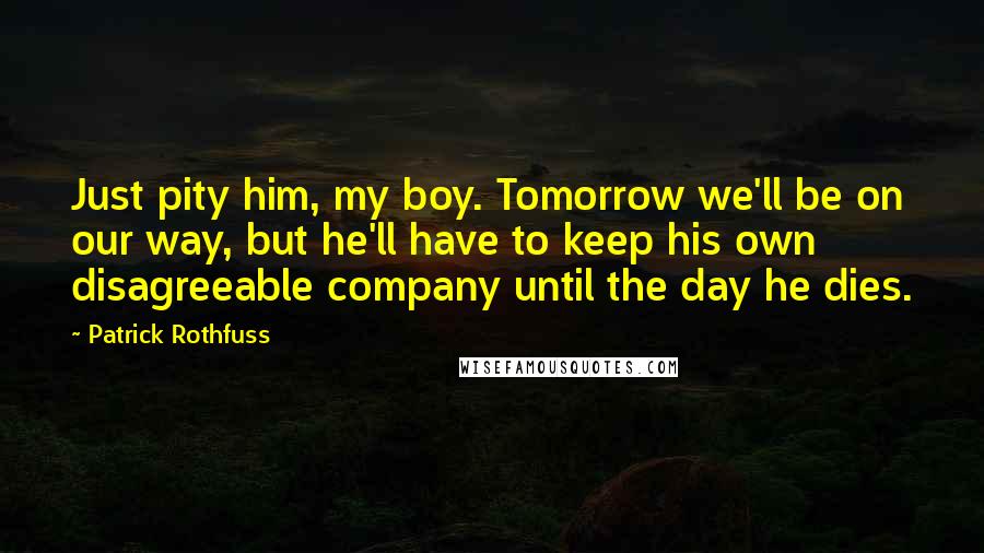 Patrick Rothfuss Quotes: Just pity him, my boy. Tomorrow we'll be on our way, but he'll have to keep his own disagreeable company until the day he dies.