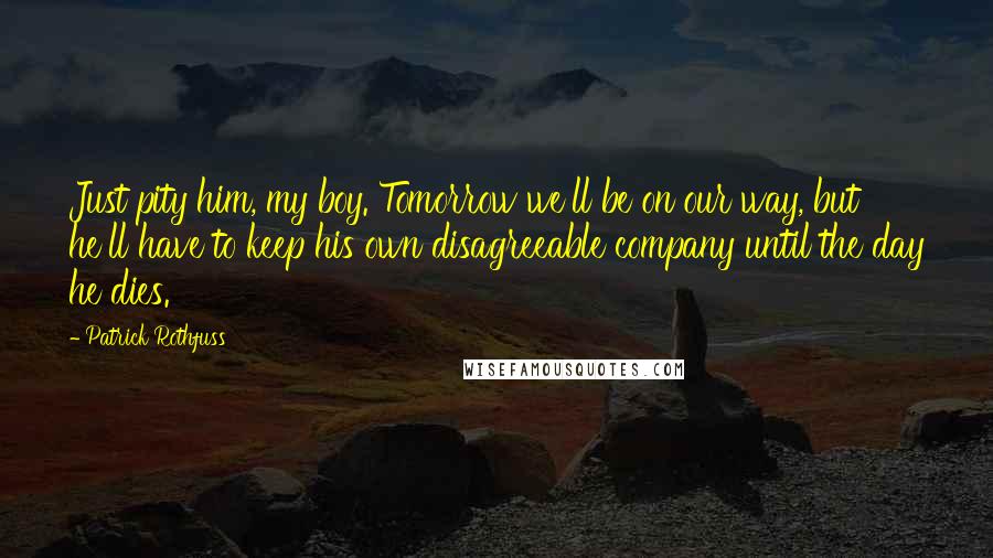 Patrick Rothfuss Quotes: Just pity him, my boy. Tomorrow we'll be on our way, but he'll have to keep his own disagreeable company until the day he dies.