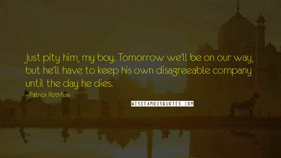 Patrick Rothfuss Quotes: Just pity him, my boy. Tomorrow we'll be on our way, but he'll have to keep his own disagreeable company until the day he dies.