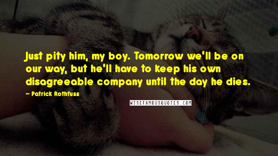 Patrick Rothfuss Quotes: Just pity him, my boy. Tomorrow we'll be on our way, but he'll have to keep his own disagreeable company until the day he dies.