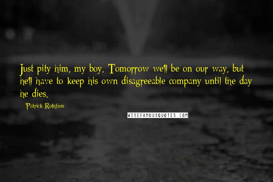 Patrick Rothfuss Quotes: Just pity him, my boy. Tomorrow we'll be on our way, but he'll have to keep his own disagreeable company until the day he dies.