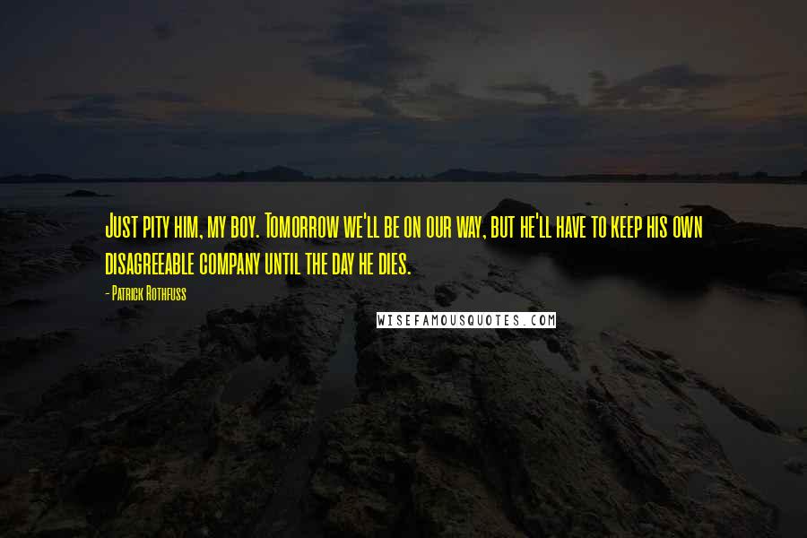 Patrick Rothfuss Quotes: Just pity him, my boy. Tomorrow we'll be on our way, but he'll have to keep his own disagreeable company until the day he dies.