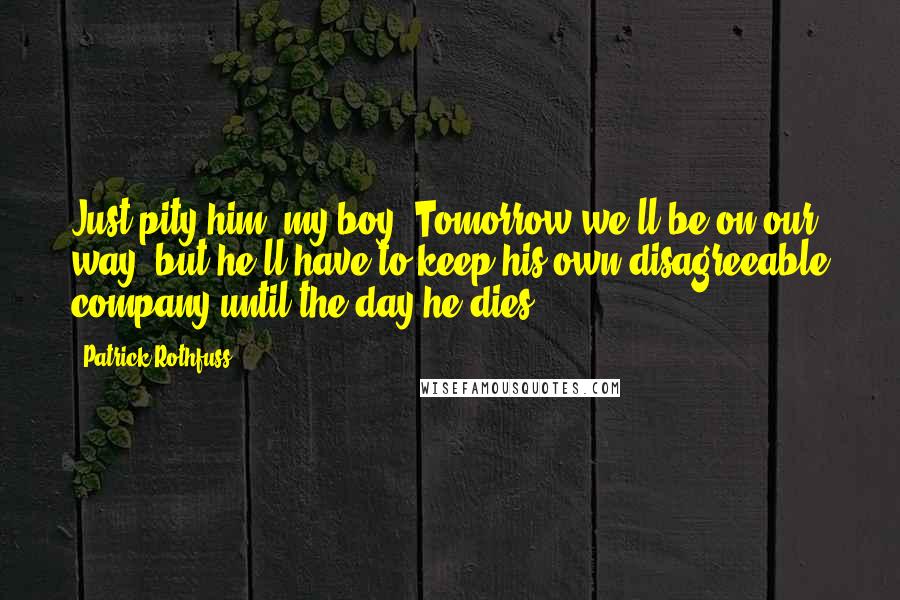 Patrick Rothfuss Quotes: Just pity him, my boy. Tomorrow we'll be on our way, but he'll have to keep his own disagreeable company until the day he dies.