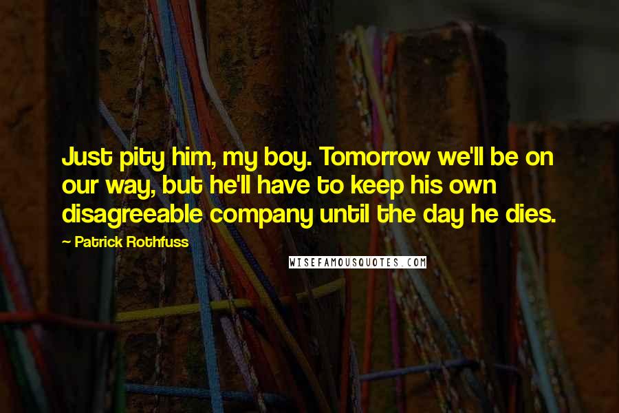 Patrick Rothfuss Quotes: Just pity him, my boy. Tomorrow we'll be on our way, but he'll have to keep his own disagreeable company until the day he dies.