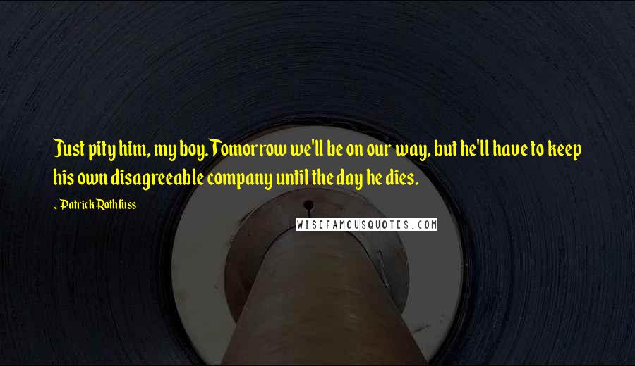 Patrick Rothfuss Quotes: Just pity him, my boy. Tomorrow we'll be on our way, but he'll have to keep his own disagreeable company until the day he dies.