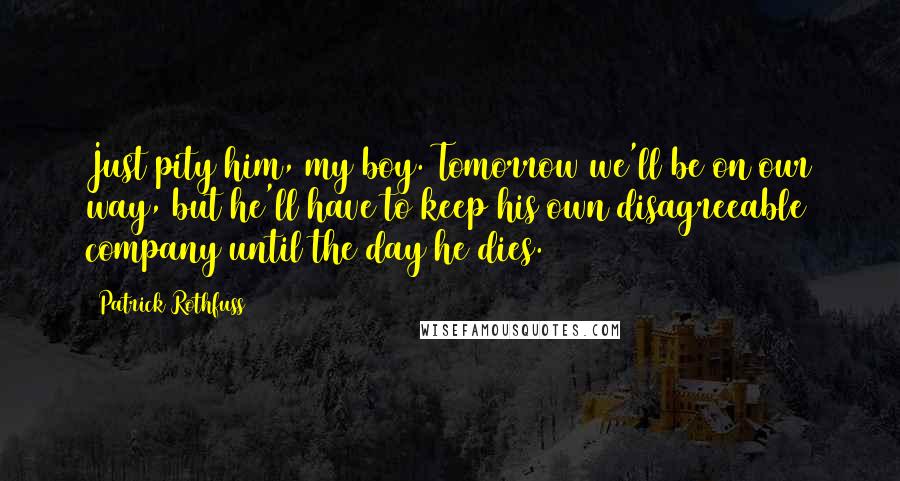 Patrick Rothfuss Quotes: Just pity him, my boy. Tomorrow we'll be on our way, but he'll have to keep his own disagreeable company until the day he dies.