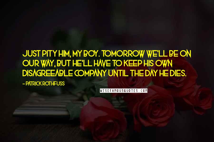 Patrick Rothfuss Quotes: Just pity him, my boy. Tomorrow we'll be on our way, but he'll have to keep his own disagreeable company until the day he dies.