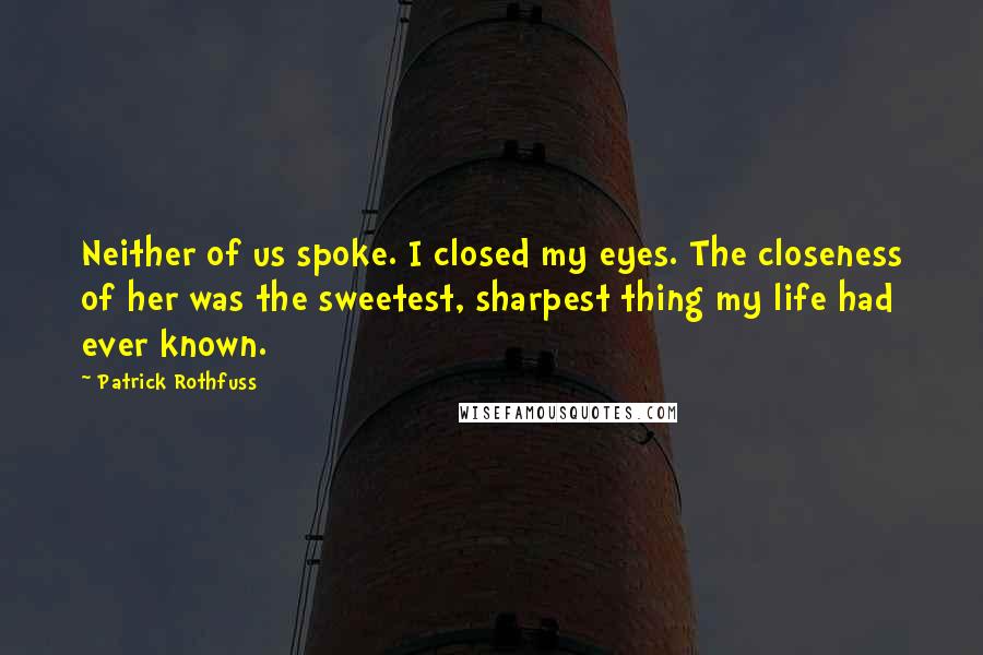 Patrick Rothfuss Quotes: Neither of us spoke. I closed my eyes. The closeness of her was the sweetest, sharpest thing my life had ever known.