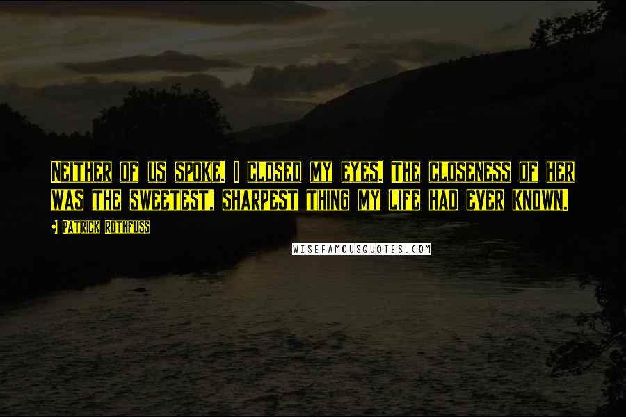 Patrick Rothfuss Quotes: Neither of us spoke. I closed my eyes. The closeness of her was the sweetest, sharpest thing my life had ever known.