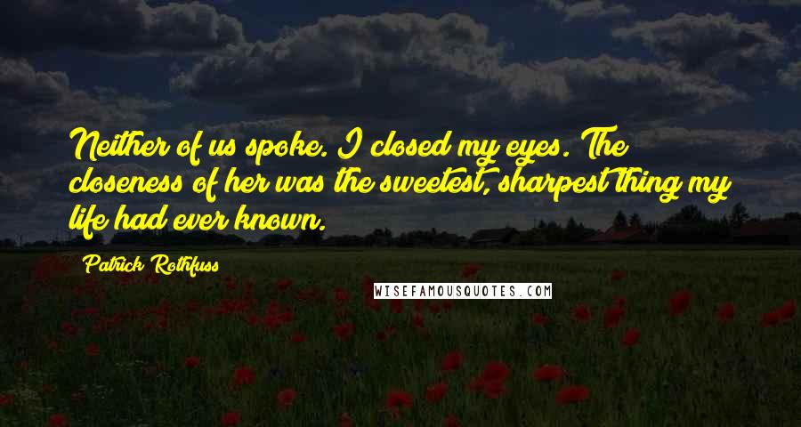 Patrick Rothfuss Quotes: Neither of us spoke. I closed my eyes. The closeness of her was the sweetest, sharpest thing my life had ever known.