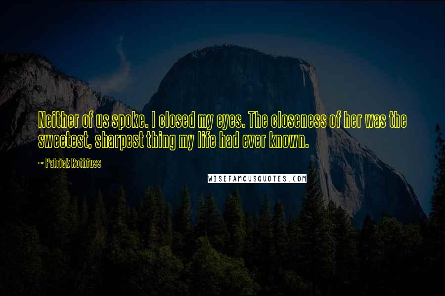 Patrick Rothfuss Quotes: Neither of us spoke. I closed my eyes. The closeness of her was the sweetest, sharpest thing my life had ever known.