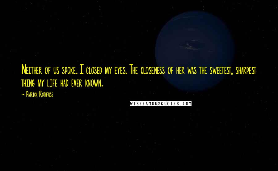 Patrick Rothfuss Quotes: Neither of us spoke. I closed my eyes. The closeness of her was the sweetest, sharpest thing my life had ever known.