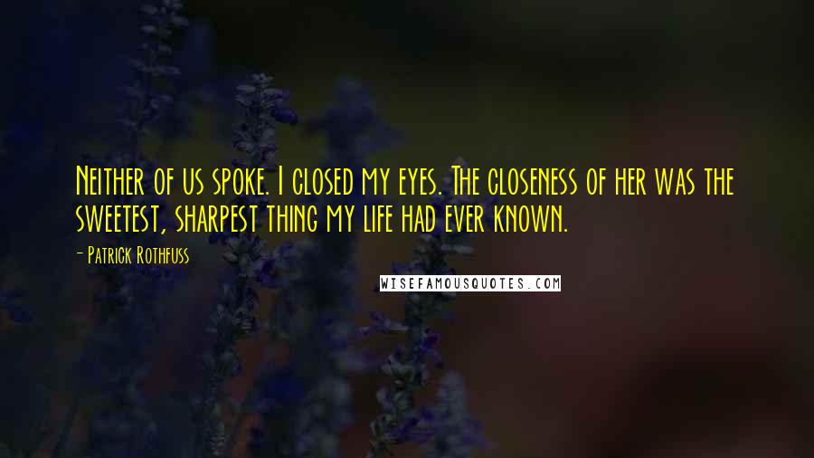 Patrick Rothfuss Quotes: Neither of us spoke. I closed my eyes. The closeness of her was the sweetest, sharpest thing my life had ever known.