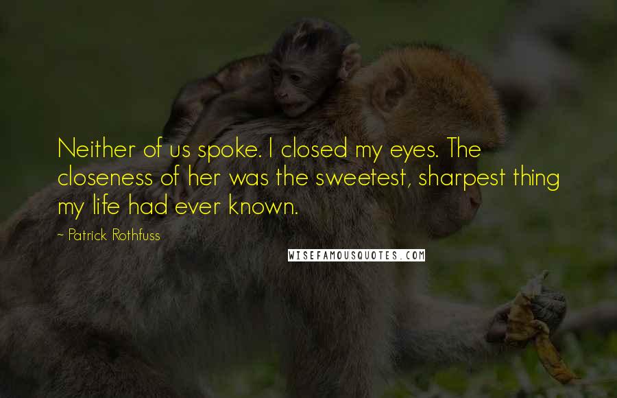 Patrick Rothfuss Quotes: Neither of us spoke. I closed my eyes. The closeness of her was the sweetest, sharpest thing my life had ever known.