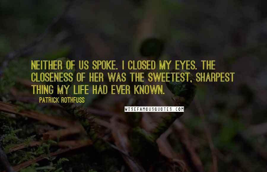 Patrick Rothfuss Quotes: Neither of us spoke. I closed my eyes. The closeness of her was the sweetest, sharpest thing my life had ever known.