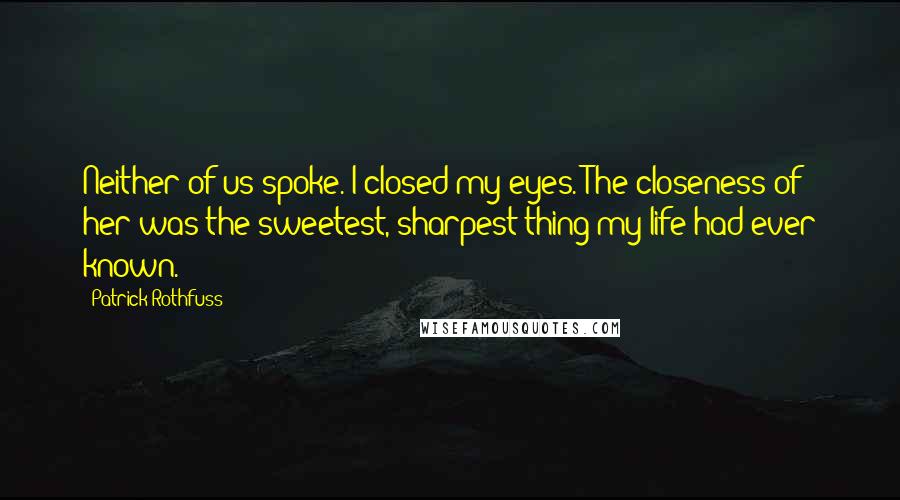 Patrick Rothfuss Quotes: Neither of us spoke. I closed my eyes. The closeness of her was the sweetest, sharpest thing my life had ever known.