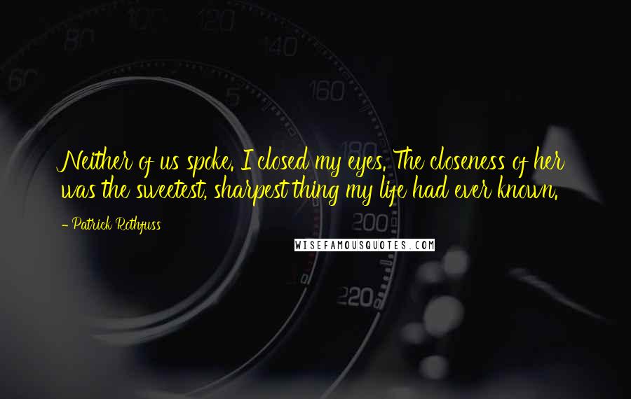 Patrick Rothfuss Quotes: Neither of us spoke. I closed my eyes. The closeness of her was the sweetest, sharpest thing my life had ever known.