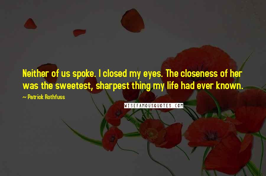 Patrick Rothfuss Quotes: Neither of us spoke. I closed my eyes. The closeness of her was the sweetest, sharpest thing my life had ever known.
