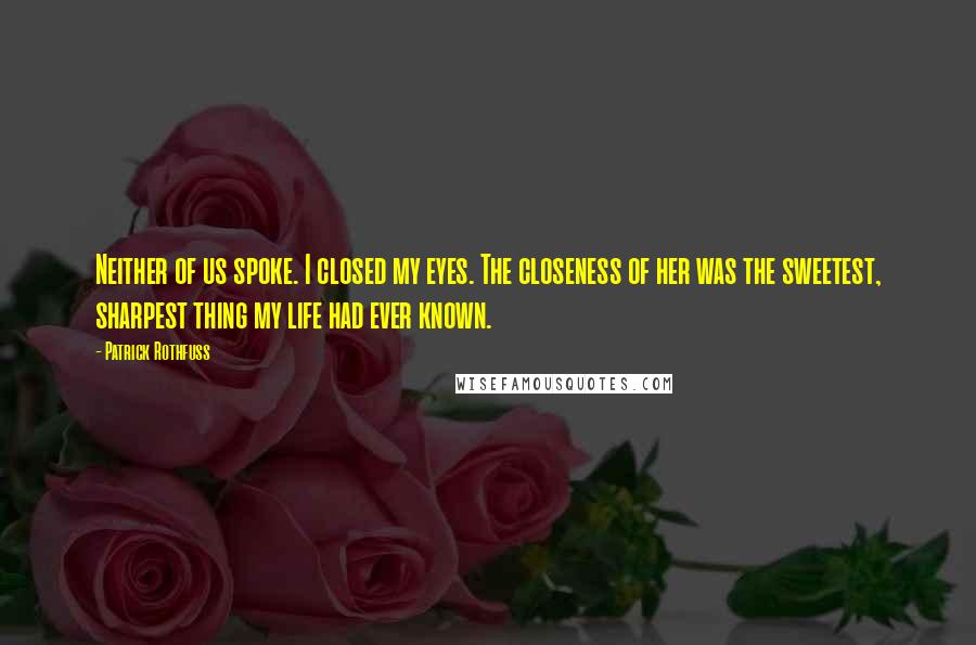 Patrick Rothfuss Quotes: Neither of us spoke. I closed my eyes. The closeness of her was the sweetest, sharpest thing my life had ever known.