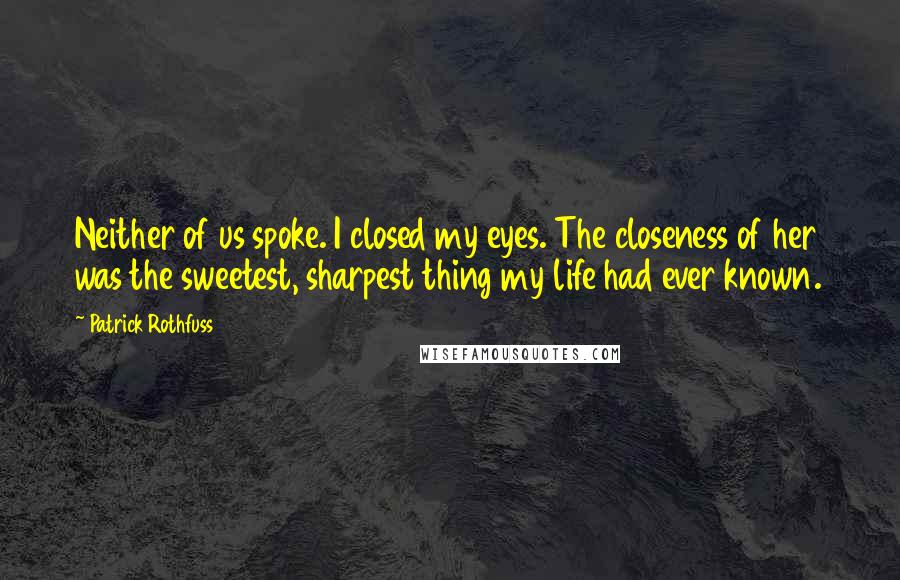 Patrick Rothfuss Quotes: Neither of us spoke. I closed my eyes. The closeness of her was the sweetest, sharpest thing my life had ever known.