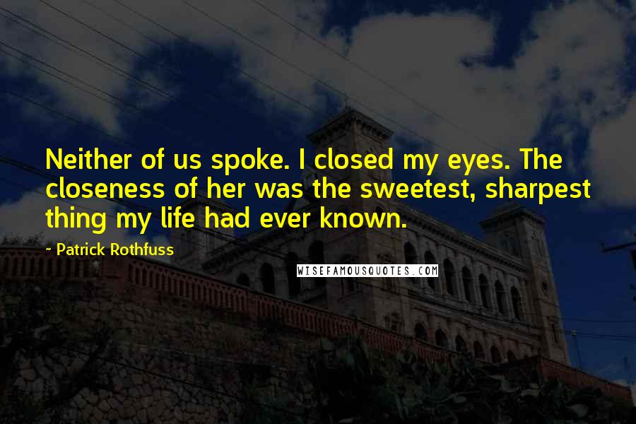 Patrick Rothfuss Quotes: Neither of us spoke. I closed my eyes. The closeness of her was the sweetest, sharpest thing my life had ever known.