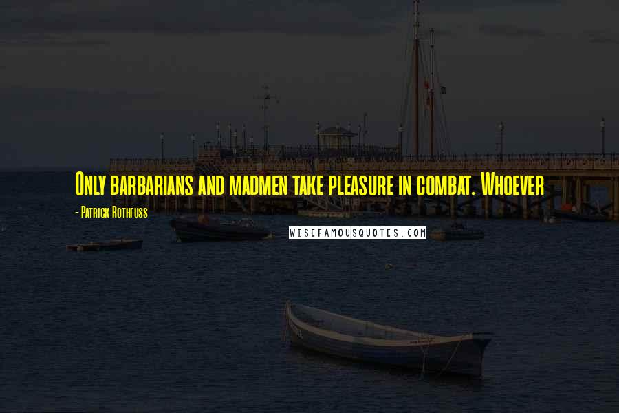 Patrick Rothfuss Quotes: Only barbarians and madmen take pleasure in combat. Whoever