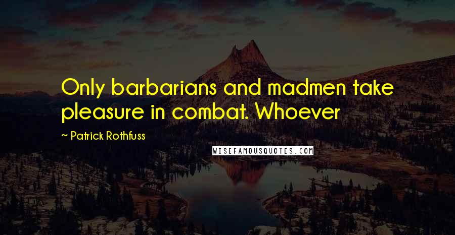 Patrick Rothfuss Quotes: Only barbarians and madmen take pleasure in combat. Whoever