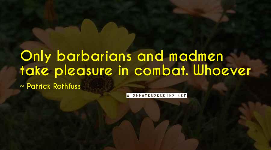Patrick Rothfuss Quotes: Only barbarians and madmen take pleasure in combat. Whoever