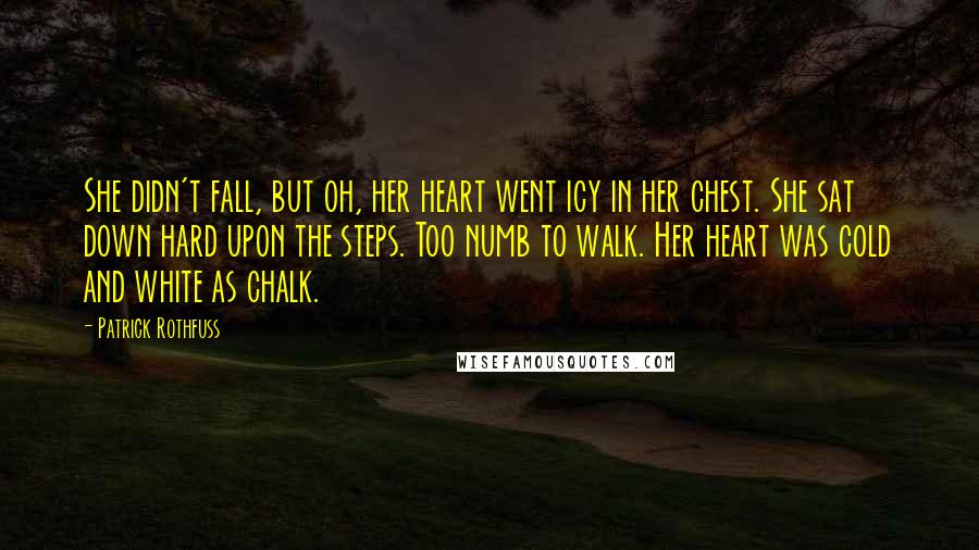 Patrick Rothfuss Quotes: She didn't fall, but oh, her heart went icy in her chest. She sat down hard upon the steps. Too numb to walk. Her heart was cold and white as chalk.