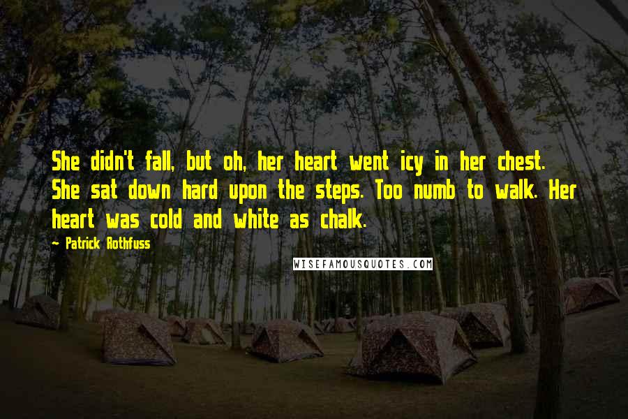 Patrick Rothfuss Quotes: She didn't fall, but oh, her heart went icy in her chest. She sat down hard upon the steps. Too numb to walk. Her heart was cold and white as chalk.