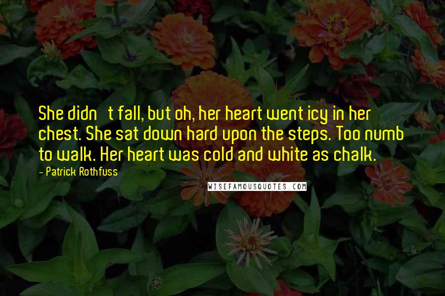 Patrick Rothfuss Quotes: She didn't fall, but oh, her heart went icy in her chest. She sat down hard upon the steps. Too numb to walk. Her heart was cold and white as chalk.