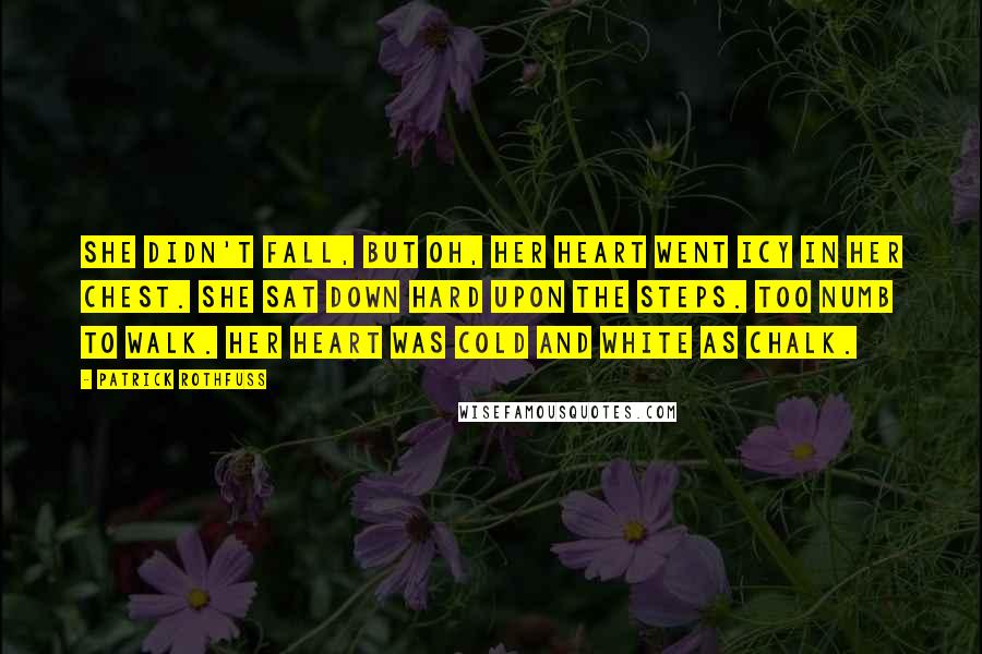 Patrick Rothfuss Quotes: She didn't fall, but oh, her heart went icy in her chest. She sat down hard upon the steps. Too numb to walk. Her heart was cold and white as chalk.