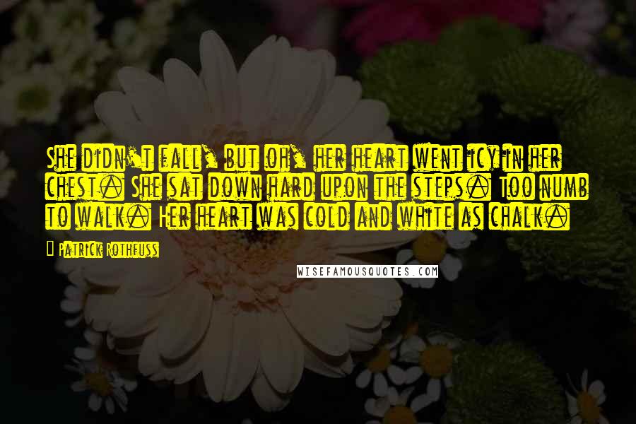 Patrick Rothfuss Quotes: She didn't fall, but oh, her heart went icy in her chest. She sat down hard upon the steps. Too numb to walk. Her heart was cold and white as chalk.