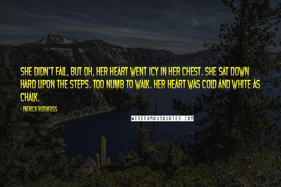 Patrick Rothfuss Quotes: She didn't fall, but oh, her heart went icy in her chest. She sat down hard upon the steps. Too numb to walk. Her heart was cold and white as chalk.